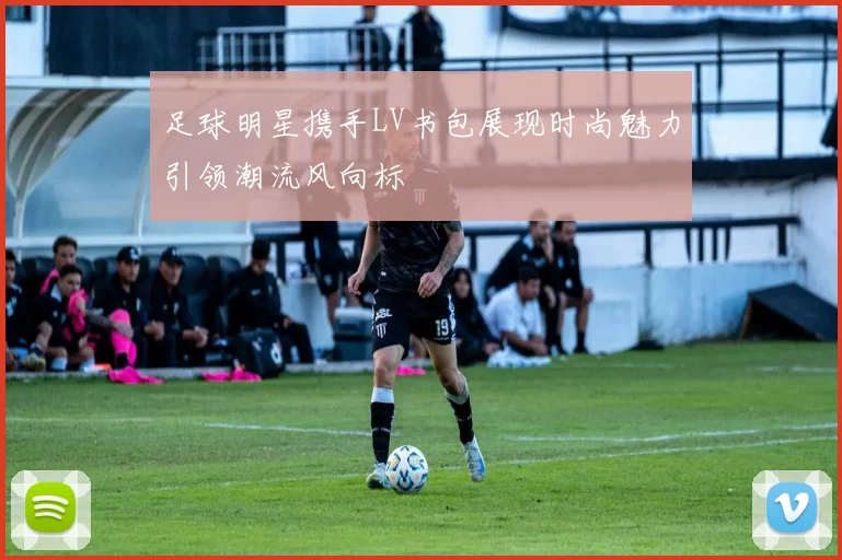 足球明星携手LV书包展现时尚魅力引领潮流风向标