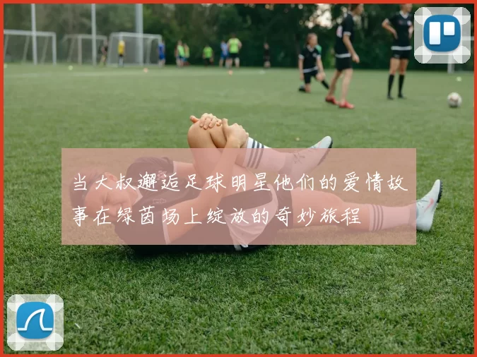当大叔邂逅足球明星他们的爱情故事在绿茵场上绽放的奇妙旅程