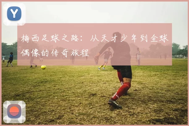 梅西足球之路：从天才少年到全球偶像的传奇旅程
