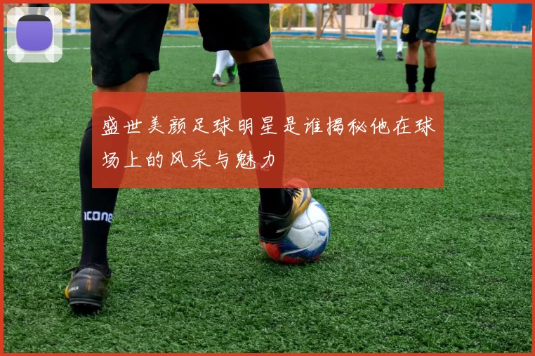 盛世美颜足球明星是谁揭秘他在球场上的风采与魅力