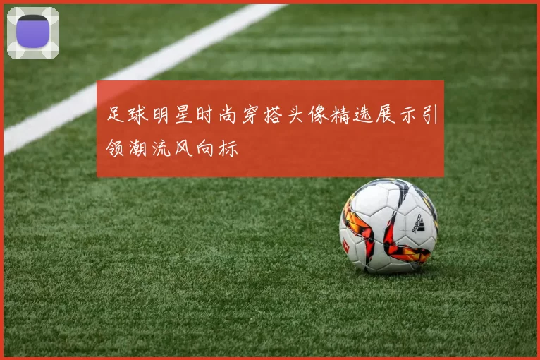 足球明星时尚穿搭头像精选展示引领潮流风向标