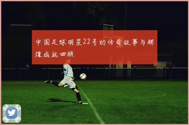 中国足球明星22号的传奇故事与辉煌成就回顾