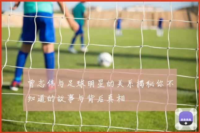 曾志伟与足球明星的关系揭秘你不知道的故事与背后真相