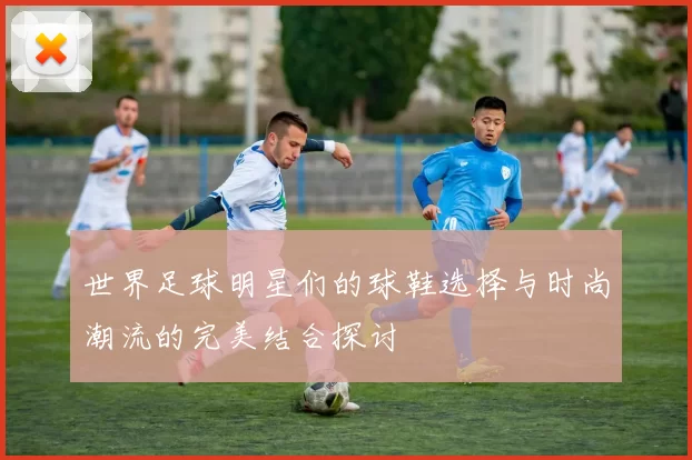 世界足球明星们的球鞋选择与时尚潮流的完美结合探讨