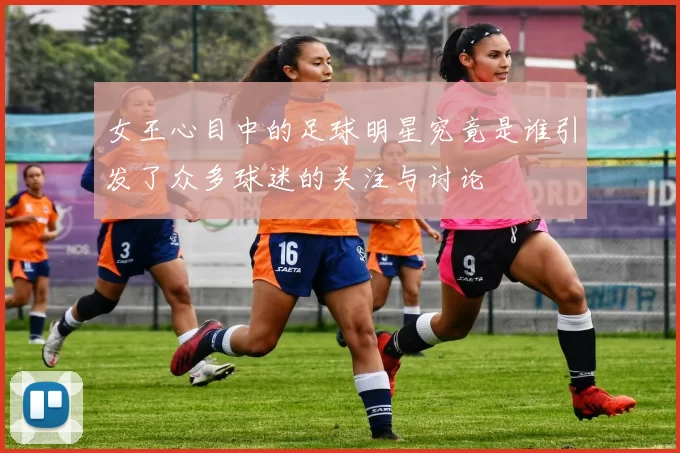 女王心目中的足球明星究竟是谁引发了众多球迷的关注与讨论