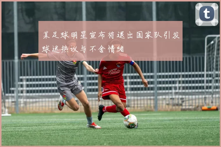 某足球明星宣布将退出国家队引发球迷热议与不舍情绪