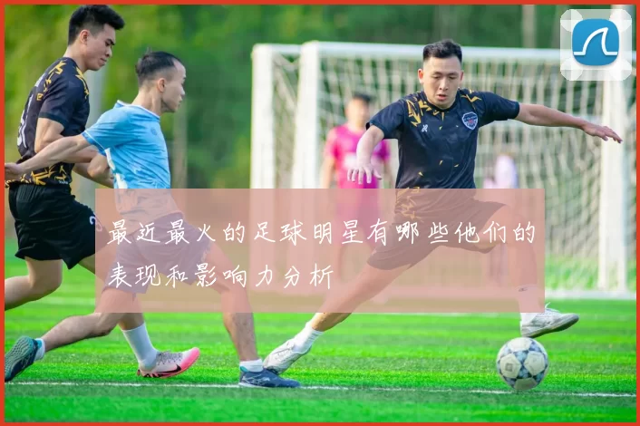 最近最火的足球明星有哪些他们的表现和影响力分析