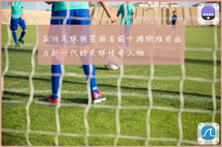 亚洲足球明星排名前十揭晓谁将成为新一代的足球传奇人物
