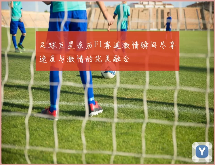 足球巨星亲历F1赛道激情瞬间尽享速度与激情的完美融合