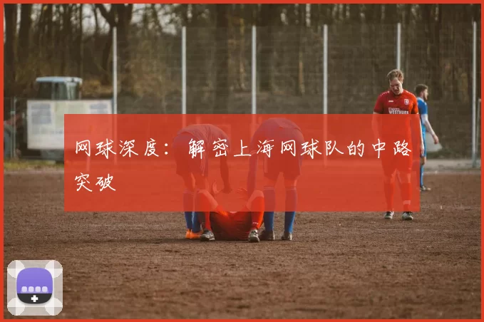 网球深度：解密上海网球队的中路突破