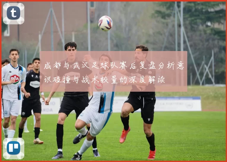 成都与武汉足球队赛后复盘分析意识碰撞与战术较量的深度解读