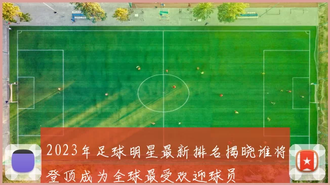 2023年足球明星最新排名揭晓谁将登顶成为全球最受欢迎球员