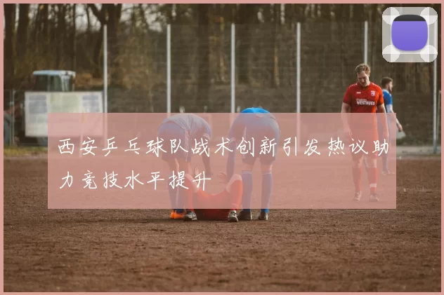 西安乒乓球队战术创新引发热议助力竞技水平提升