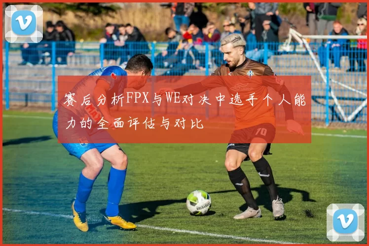 赛后分析FPX与WE对决中选手个人能力的全面评估与对比