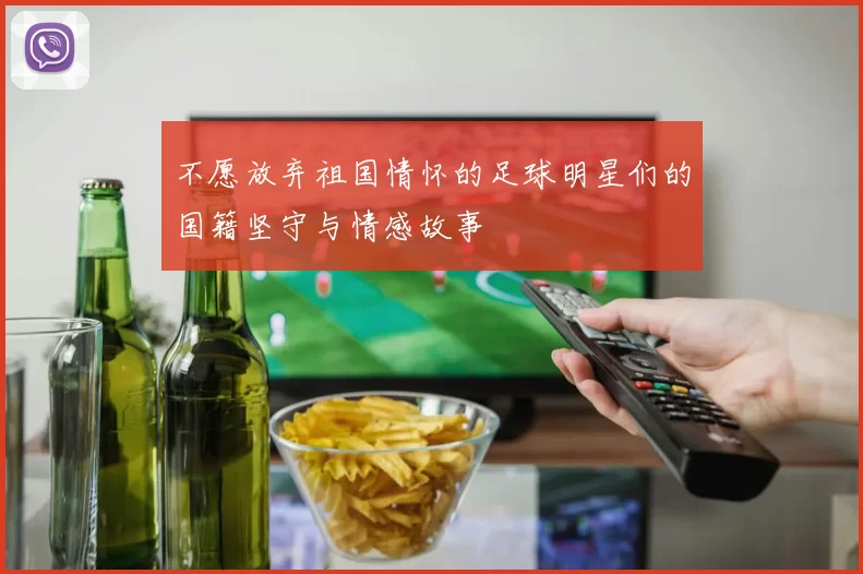 不愿放弃祖国情怀的足球明星们的国籍坚守与情感故事
