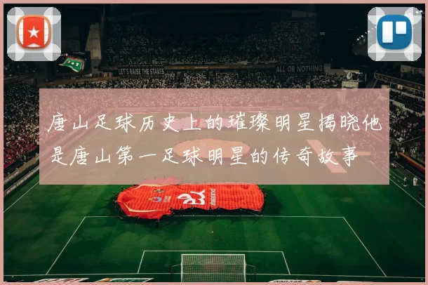 唐山足球历史上的璀璨明星揭晓他是唐山第一足球明星的传奇故事