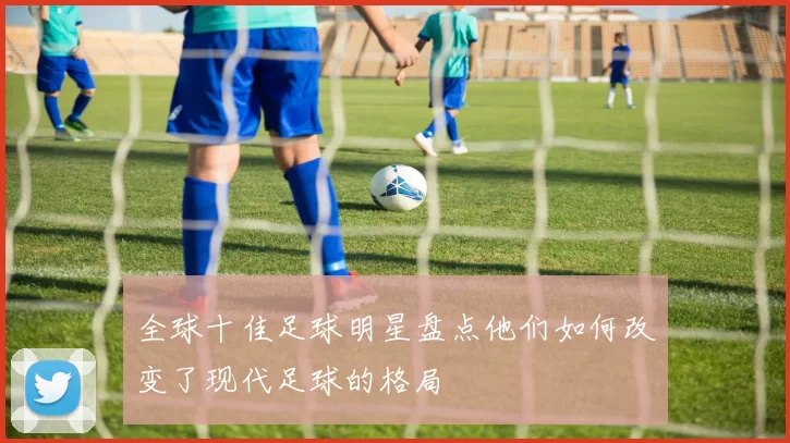全球十佳足球明星盘点他们如何改变了现代足球的格局