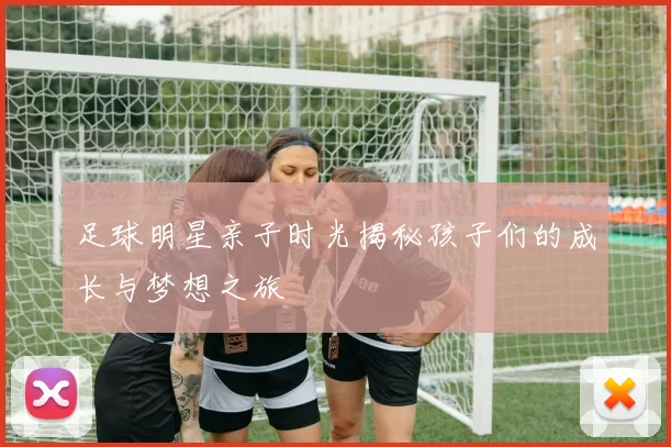 足球明星亲子时光揭秘孩子们的成长与梦想之旅