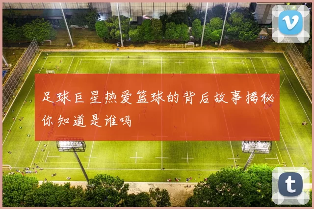 足球巨星热爱篮球的背后故事揭秘你知道是谁吗