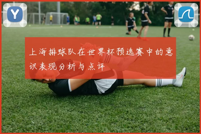 上海排球队在世界杯预选赛中的意识表现分析与点评
