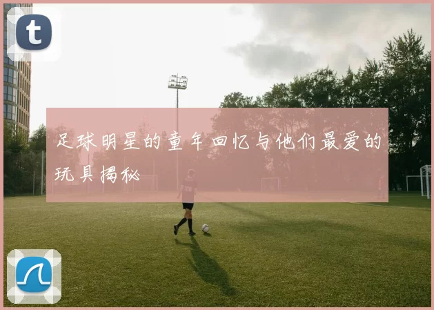 足球明星的童年回忆与他们最爱的玩具揭秘
