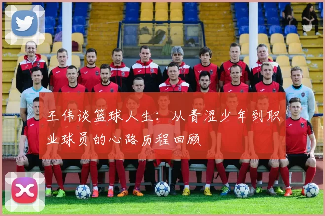 王伟谈篮球人生：从青涩少年到职业球员的心路历程回顾