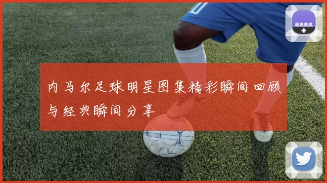 内马尔足球明星图集精彩瞬间回顾与经典瞬间分享