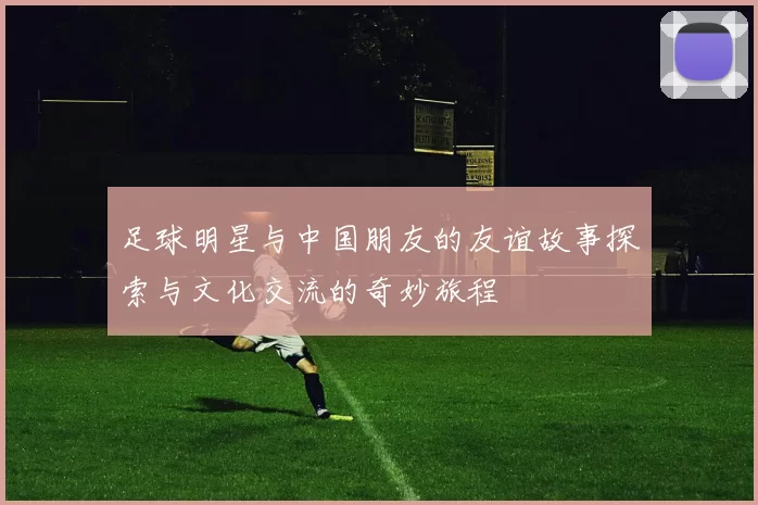 足球明星与中国朋友的友谊故事探索与文化交流的奇妙旅程