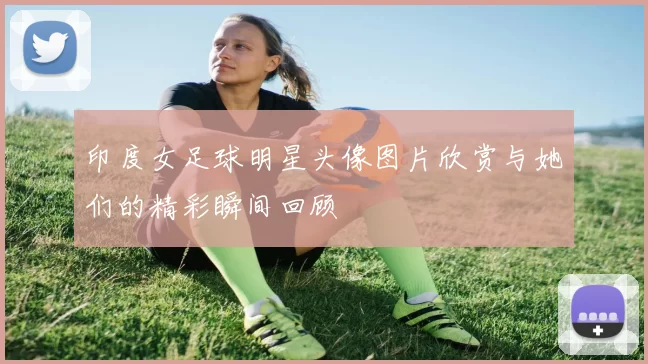 印度女足球明星头像图片欣赏与她们的精彩瞬间回顾