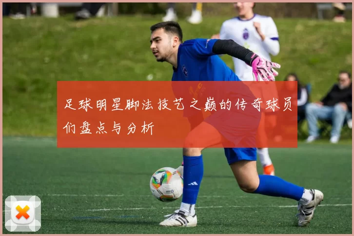 足球明星脚法技艺之巅的传奇球员们盘点与分析