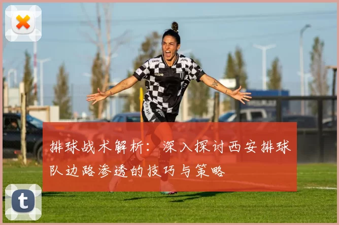 排球战术解析：深入探讨西安排球队边路渗透的技巧与策略
