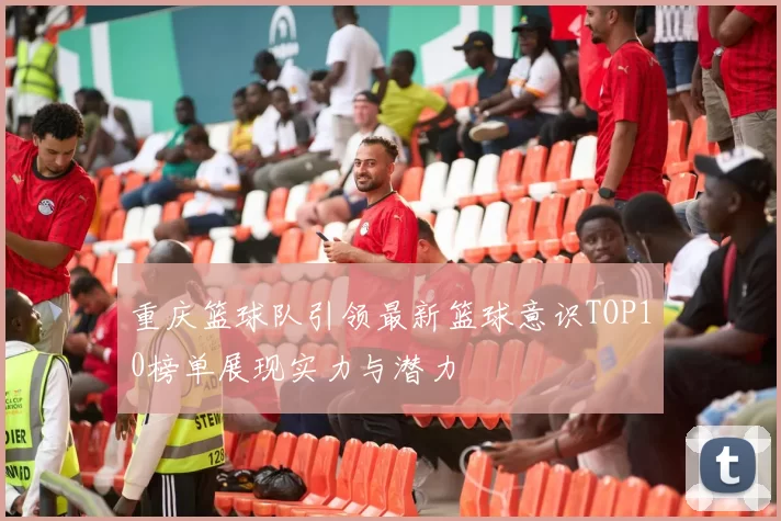 重庆篮球队引领最新篮球意识TOP10榜单展现实力与潜力