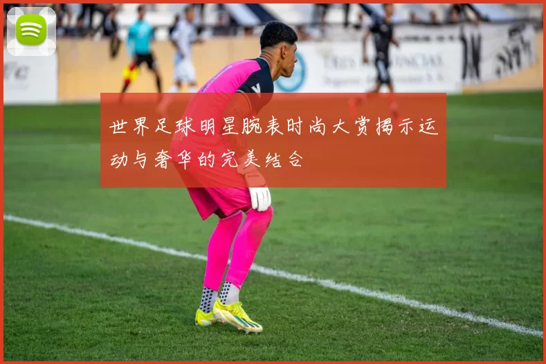 世界足球明星腕表时尚大赏揭示运动与奢华的完美结合