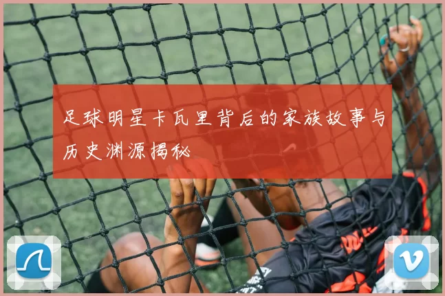 足球明星卡瓦里背后的家族故事与历史渊源揭秘