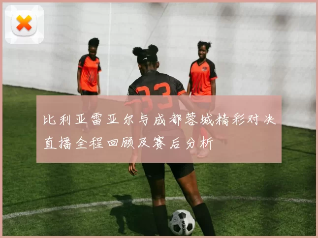 比利亚雷亚尔与成都蓉城精彩对决直播全程回顾及赛后分析