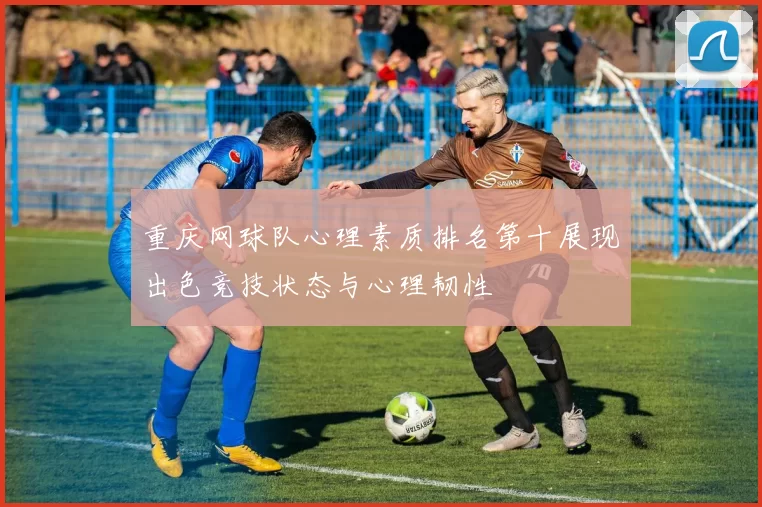 重庆网球队心理素质排名第十展现出色竞技状态与心理韧性