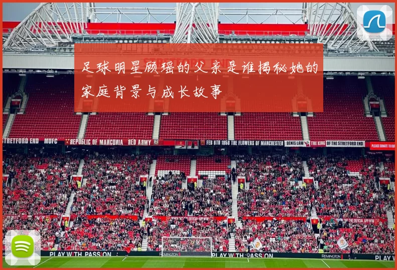 足球明星顾瑶的父亲是谁揭秘她的家庭背景与成长故事
