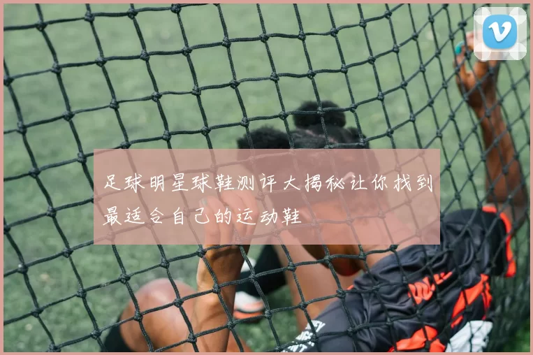 足球明星球鞋测评大揭秘让你找到最适合自己的运动鞋