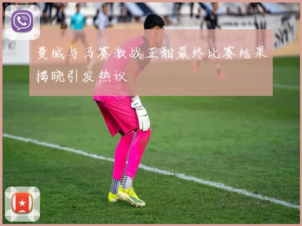曼城与马赛激战正酣最终比赛结果揭晓引发热议