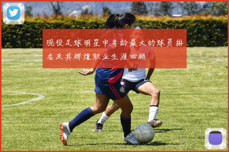 现役足球明星中年龄最大的球员排名及其辉煌职业生涯回顾
